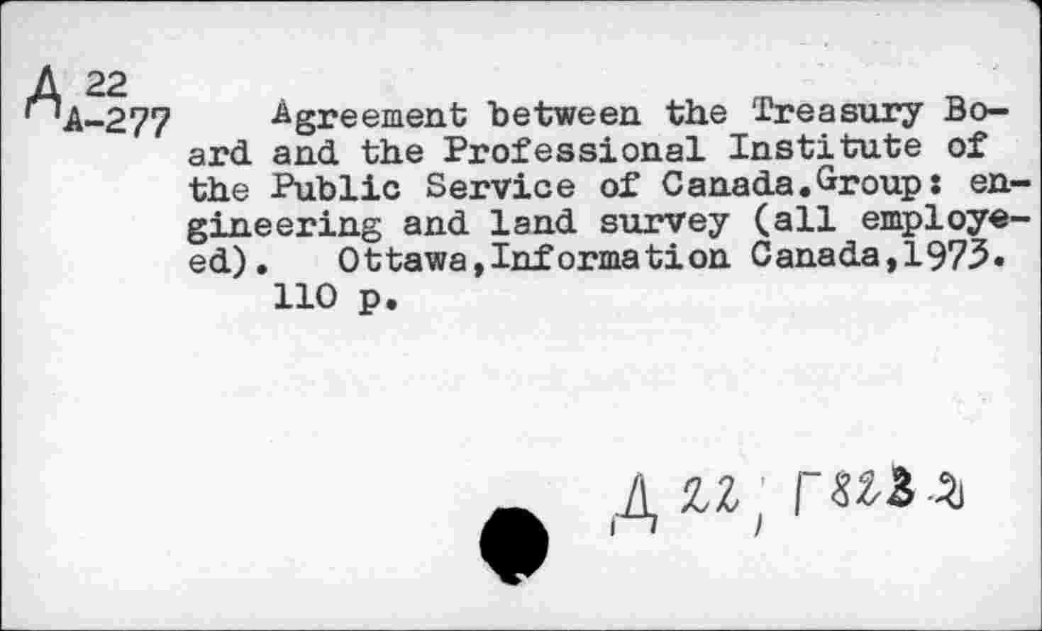 ﻿A 22
' 'A-277 Agreement between the Treasury Board and the Professional Institute of the Public Service of Canada.Group: engineering and land survey (all employe-ed).	Ottawa,Information Canada,1973.
110 p.
J\ ZZ